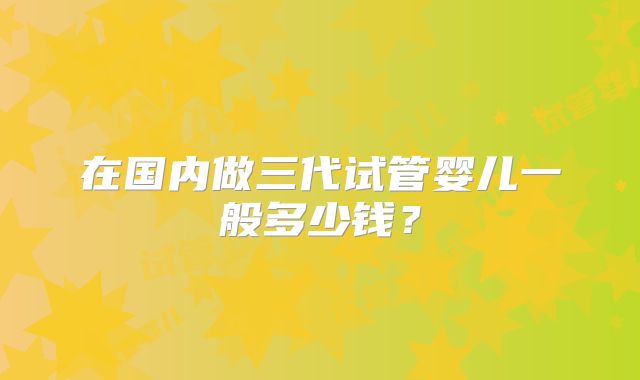 在国内做三代试管婴儿一般多少钱?