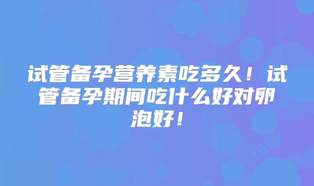 试管备孕营养素吃多久!试管备孕期间吃什么好对卵泡好!