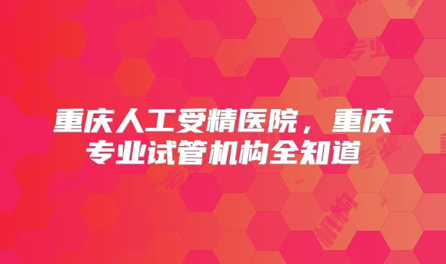 重庆人工受精医院，重庆专业试管机构全知道