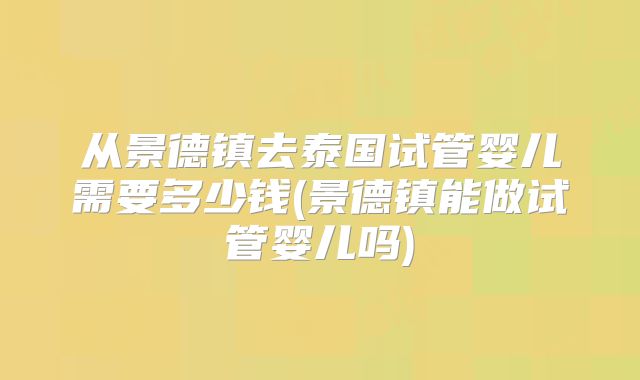 从景德镇去泰国试管婴儿需要多少钱(景德镇能做试管婴儿吗)
