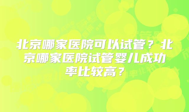 北京哪家医院可以试管？北京哪家医院试管婴儿成功率比较高？