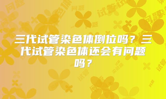 三代试管染色体倒位吗？三代试管染色体还会有问题吗？