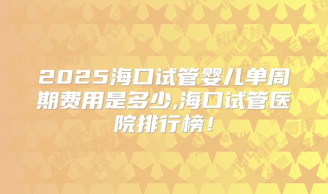 2025海口试管婴儿单周期费用是多少,海口试管医院排行榜!