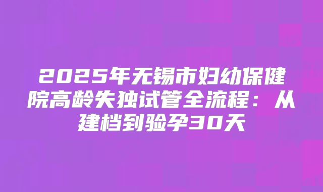 2025年无锡市妇幼保健院高龄失独试管全流程：从建档到验孕30天