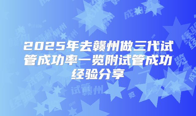 2025年去赣州做三代试管成功率一览附试管成功经验分享