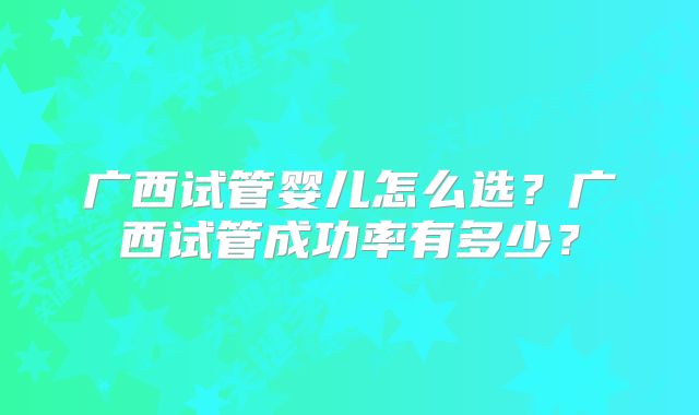 广西试管婴儿怎么选？广西试管成功率有多少？