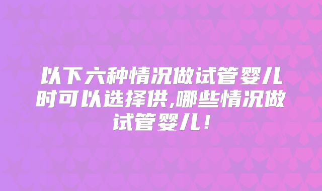 以下六种情况做试管婴儿时可以选择供,哪些情况做试管婴儿!
