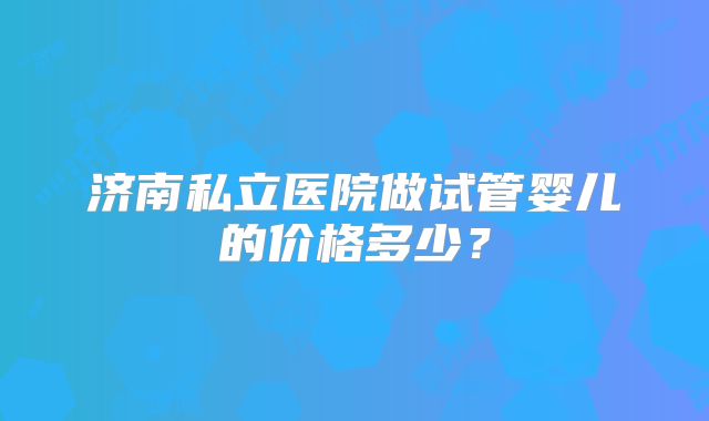济南私立医院做试管婴儿的价格多少？