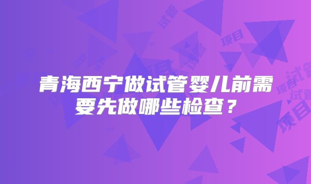 青海西宁做试管婴儿前需要先做哪些检查?