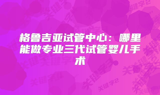 格鲁吉亚试管中心:哪里能做专业三代试管婴儿手术
