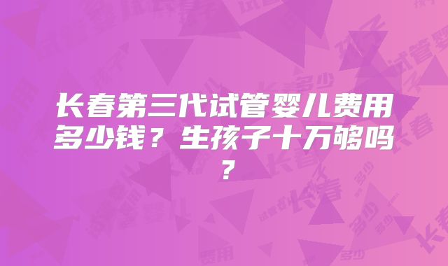 长春第三代试管婴儿费用多少钱？生孩子十万够吗？