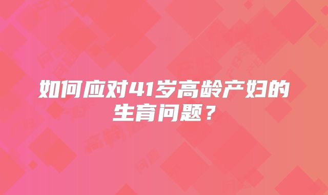 如何应对41岁高龄产妇的生育问题？