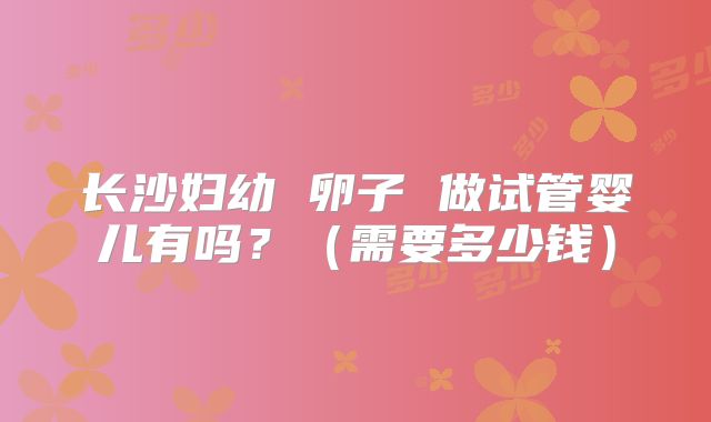 长沙妇幼 卵子 做试管婴儿有吗?(需要多少钱)