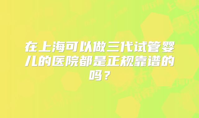 在上海可以做三代试管婴儿的医院都是正规靠谱的吗？