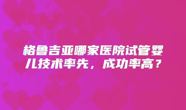 格鲁吉亚哪家医院试管婴儿技术率先，成功率高？
