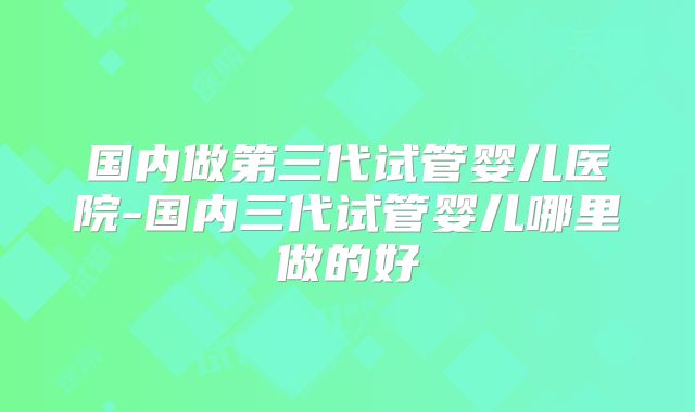国内做第三代试管婴儿医院-国内三代试管婴儿哪里做的好