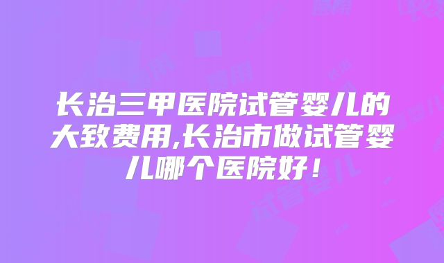 长治三甲医院试管婴儿的大致费用,长治市做试管婴儿哪个医院好！