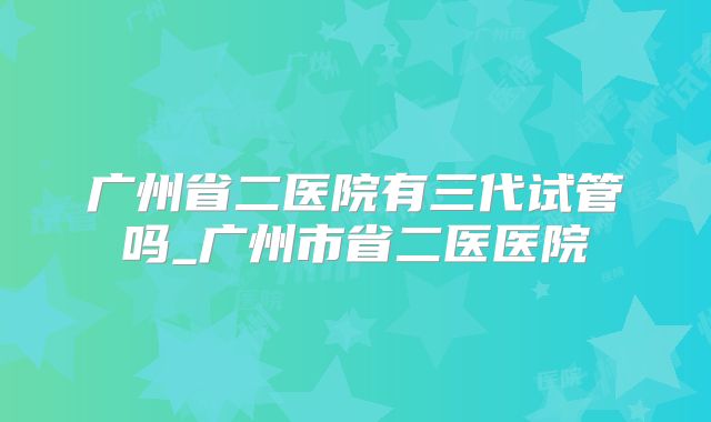 广州省二医院有三代试管吗_广州市省二医医院