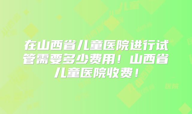 在山西省儿童医院进行试管需要多少费用!山西省儿童医院收费!