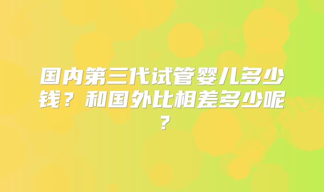 国内第三代试管婴儿多少钱？和国外比相差多少呢？