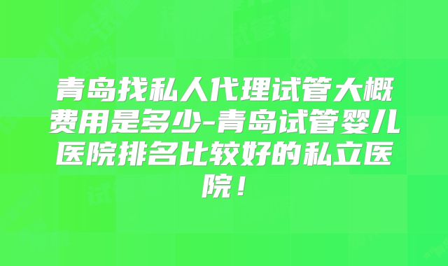 青岛找私人代理试管大概费用是多少-青岛试管婴儿医院排名比较好的私立医院!