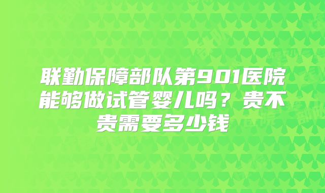 联勤保障部队第901医院能够做试管婴儿吗?贵不贵需要多少钱