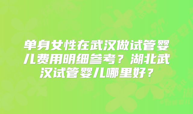 单身女性在武汉做试管婴儿费用明细参考?湖北武汉试管婴儿哪里好?