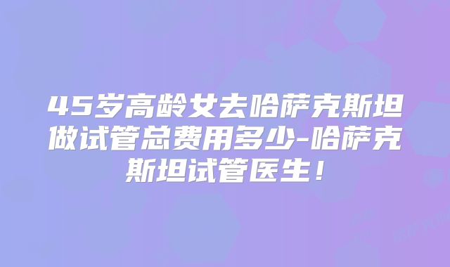45岁高龄女去哈萨克斯坦做试管总费用多少-哈萨克斯坦试管医生!