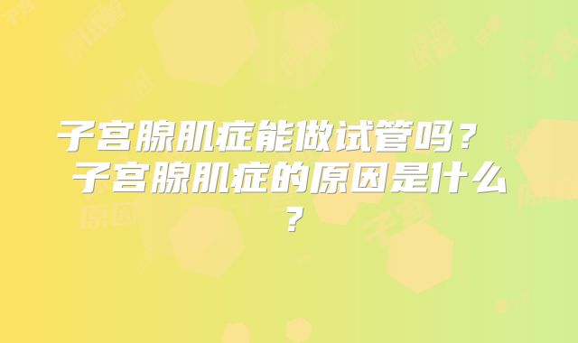 子宫腺肌症能做试管吗？ 子宫腺肌症的原因是什么？