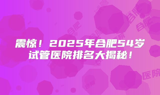 震惊!2025年合肥54岁试管医院排名大揭秘!