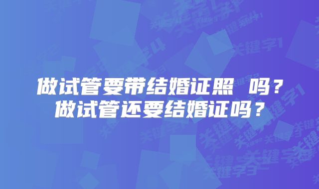 做试管要带结婚证照 吗？做试管还要结婚证吗？