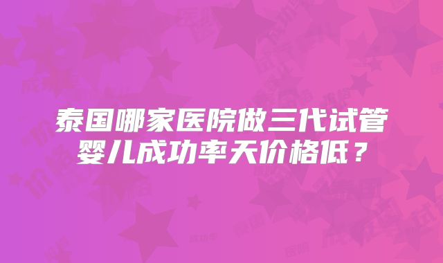 泰国哪家医院做三代试管婴儿成功率天价格低？