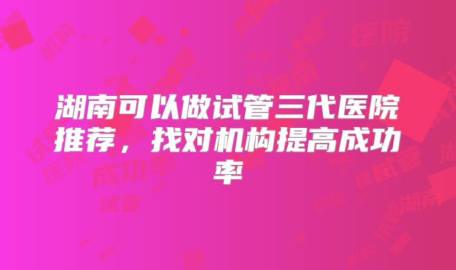 湖南可以做试管三代医院推荐，找对机构提高成功率