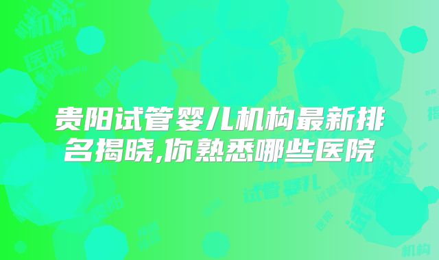贵阳试管婴儿机构最新排名揭晓,你熟悉哪些医院
