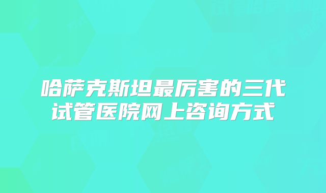 哈萨克斯坦最厉害的三代试管医院网上咨询方式