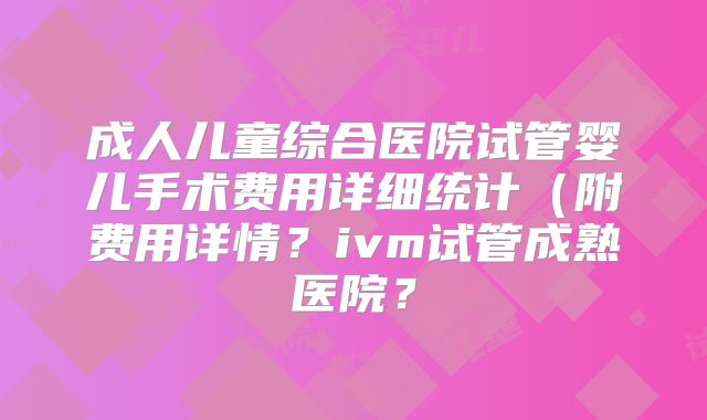 成人儿童综合医院试管婴儿手术费用详细统计(附费用详情?ivm试管成熟医院?