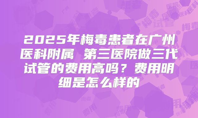 2025年梅毒患者在广州医科附属 第三医院做三代试管的费用高吗？费用明细是怎么样的