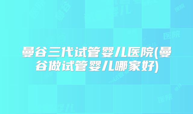 曼谷三代试管婴儿医院(曼谷做试管婴儿哪家好)