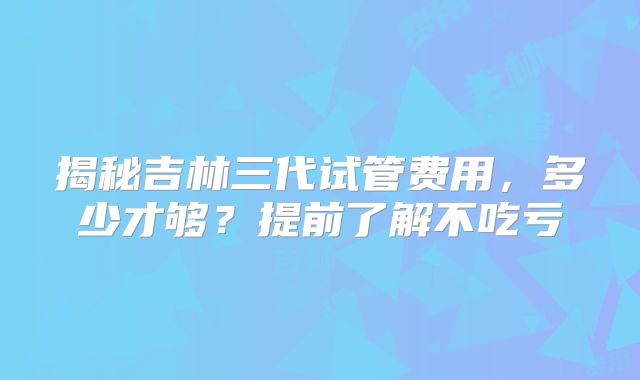 揭秘吉林三代试管费用,多少才够?提前了解不吃亏