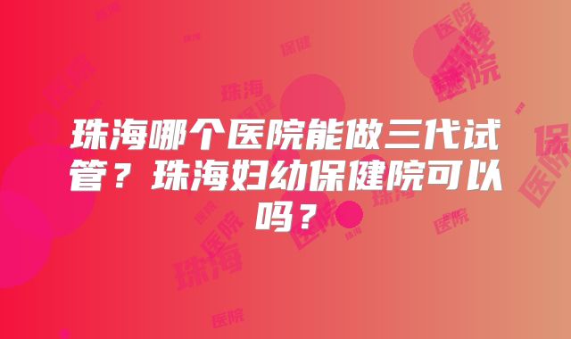 珠海哪个医院能做三代试管？珠海妇幼保健院可以吗？