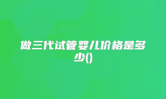 做三代试管婴儿价格是多少()