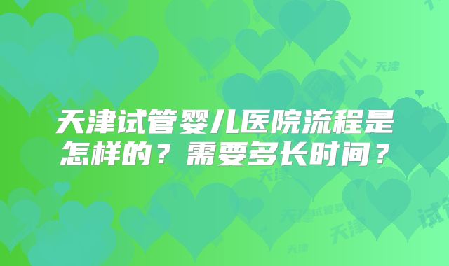天津试管婴儿医院流程是怎样的？需要多长时间？