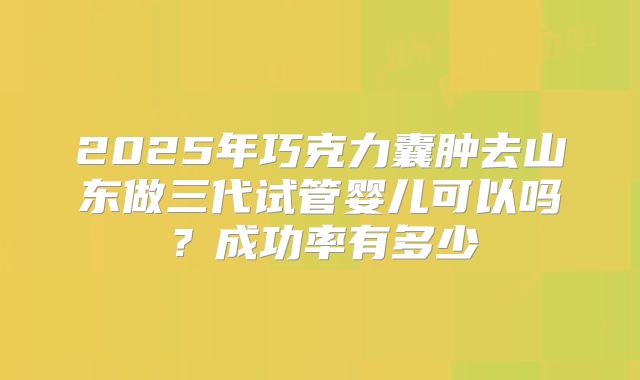 2025年巧克力囊肿去山东做三代试管婴儿可以吗?成功率有多少