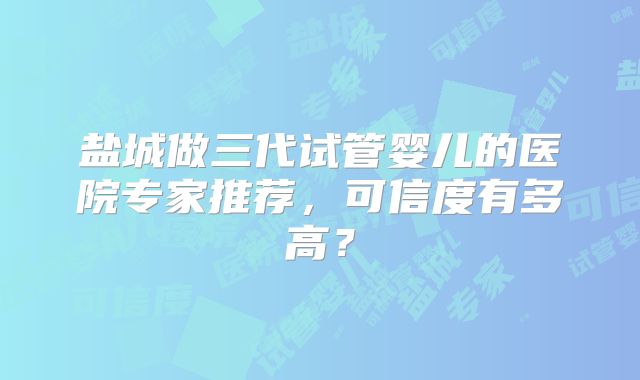 盐城做三代试管婴儿的医院专家推荐,可信度有多高?