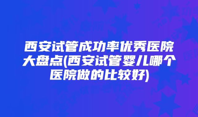 西安试管成功率优秀医院大盘点(西安试管婴儿哪个医院做的比较好)
