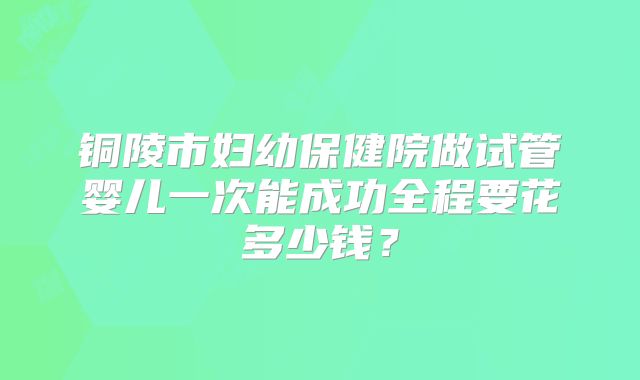 铜陵市妇幼保健院做试管婴儿一次能成功全程要花多少钱?