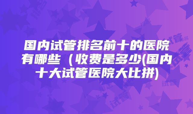 国内试管排名前十的医院有哪些(收费是多少(国内十大试管医院大比拼)