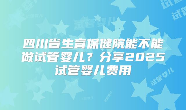 四川省生育保健院能不能做试管婴儿？分享2025试管婴儿费用