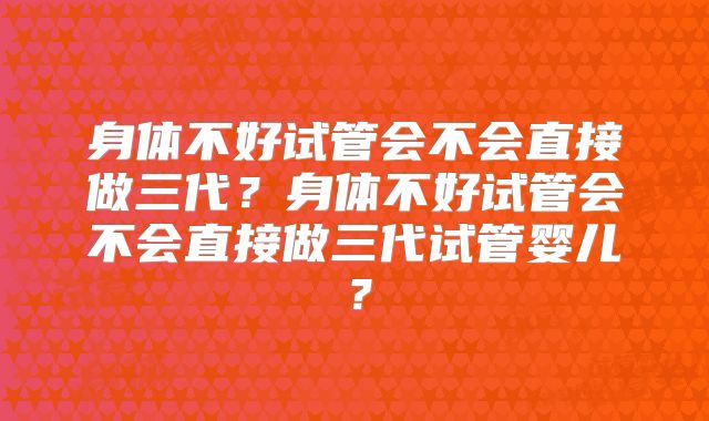 身体不好试管会不会直接做三代？身体不好试管会不会直接做三代试管婴儿？