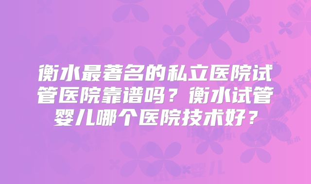 衡水最著名的私立医院试管医院靠谱吗？衡水试管婴儿哪个医院技术好？